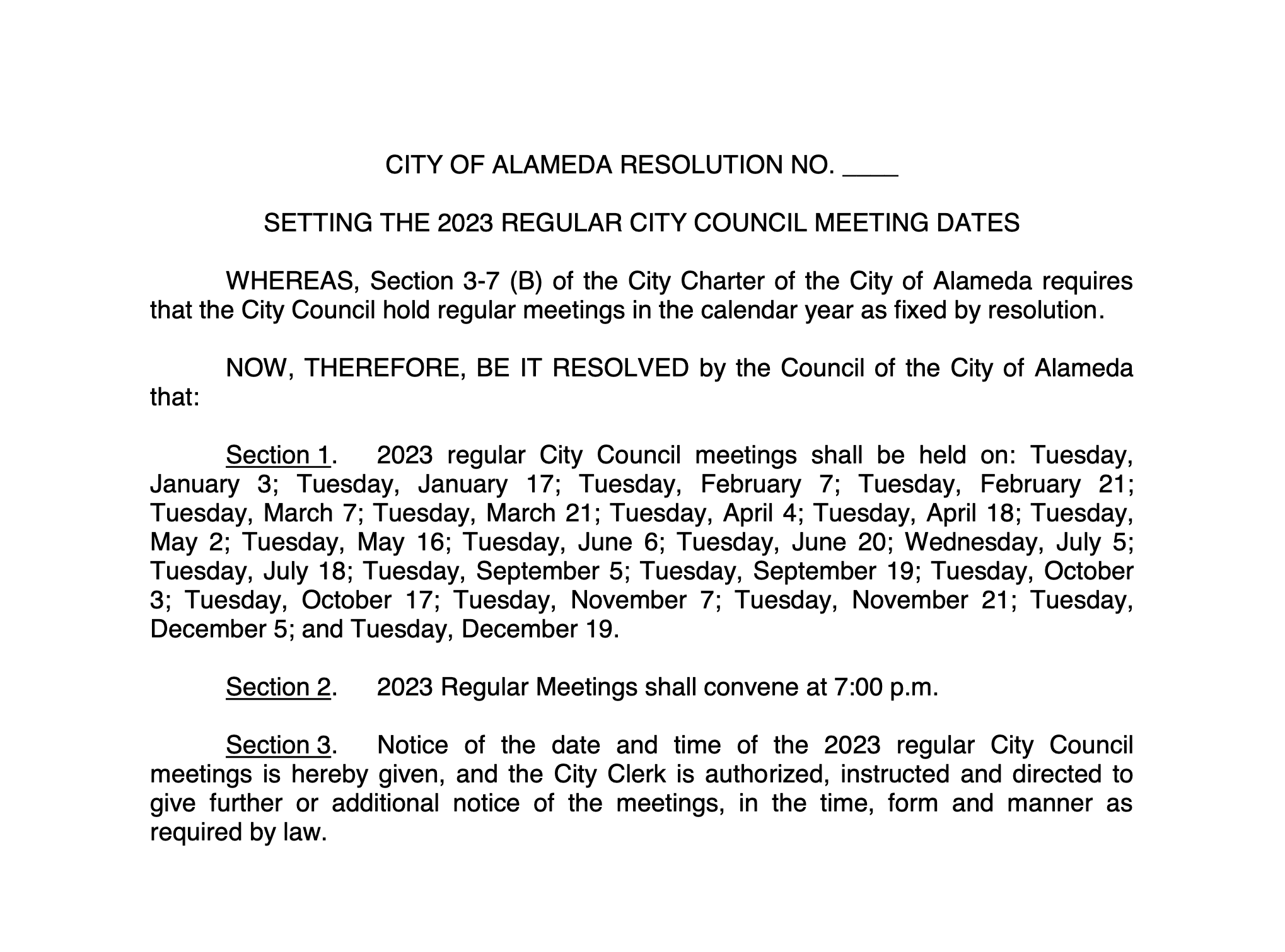  CITY OF ALAMEDA RESOLUTION NO. ____ SETTING THE 2023 REGULAR CITY COUNCIL MEETING DATES WHEREAS, Section 3-7 (B) of the City Charter of the City of Alameda requires that the City Council hold regular meetings in the calendar year as fixed by resolution. NOW, THEREFORE, BE IT RESOLVED by the Council of the City of Alameda that: Section 1. 2023 regular City Council meetings shall be held on: Tuesday, January 3; Tuesday, January 17; Tuesday, February 7; Tuesday, February 21; Tuesday, March 7; Tuesday, March 21; Tuesday, April 4; Tuesday, April 18; Tuesday, May 2; Tuesday, May 16; Tuesday, June 6; Tuesday, June 20; Wednesday, July 5; Tuesday, July 18; Tuesday, September 5; Tuesday, September 19; Tuesday, October 3; Tuesday, October 17; Tuesday, November 7; Tuesday, November 21; Tuesday, December 5; and Tuesday, December 19. Section 2. 2023 Regular Meetings shall convene at 7:00 p.m. Section 3. Notice of the date and time of the 2023 regular City Council meetings is hereby given, and the City Clerk is authorized, instructed and directed to give further or additional notice of the meetings, in the time, form and manner as required by law. * * * * * * I, the undersigned, hereby certify that the foregoing Resolution was duly and regularly adopted and passed by the Council of the City of Alameda in regular meeting assembled on the 20th day of December 2022, by the following vote to wit: AYES: NOES: ABSENT: ABSTENTIONS: IN WITNESS, WHEREOF, I have hereunto set my hand and affixed the official seal of the said City this 21st day of December 2022. Lara Weisiger, City Clerk City of Alameda Approved as to Form: ________________________ Yibin Shen, City Attorney, City of Alameda