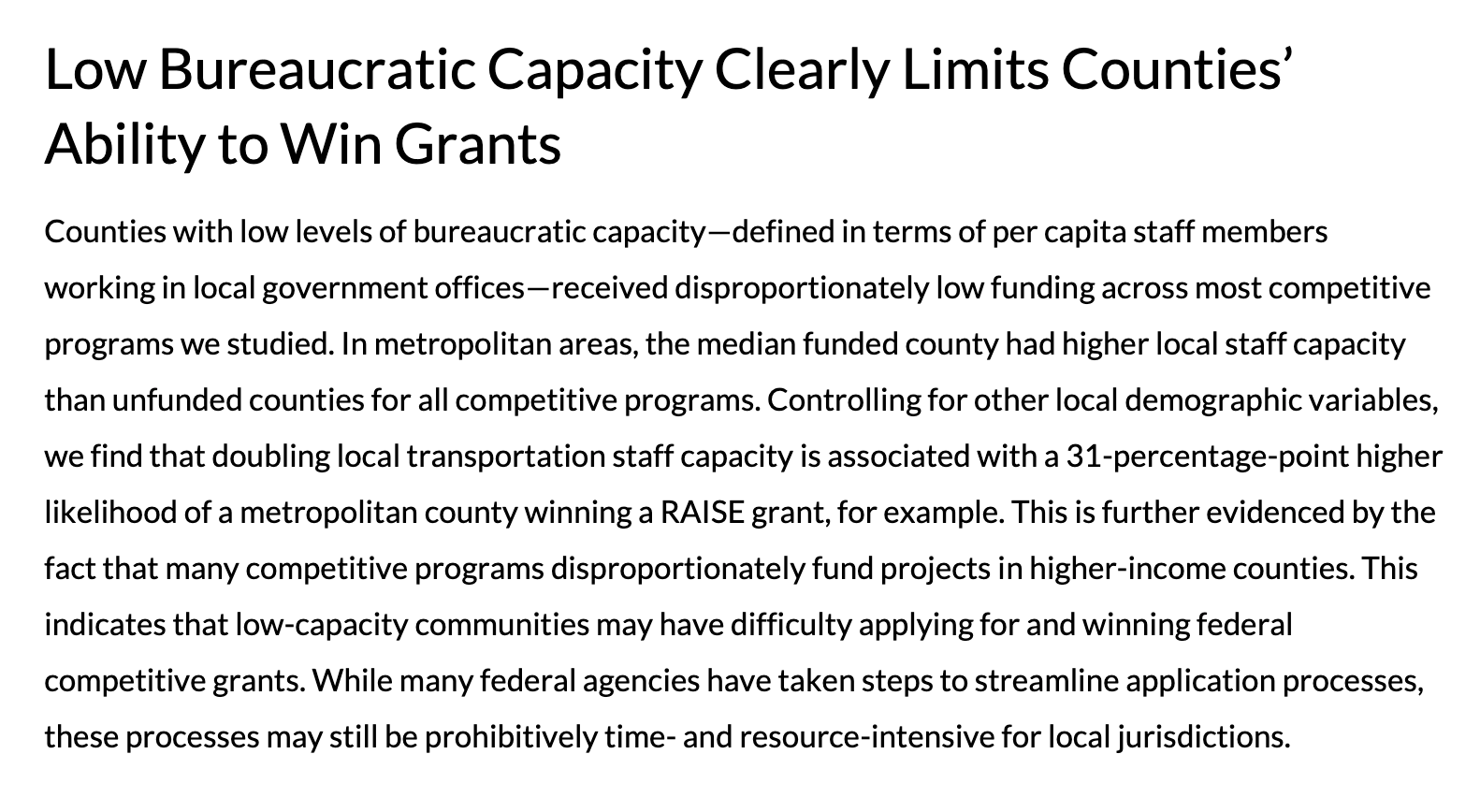 Low Bureaucratic Capacity Clearly Limits Counties’ Ability to Win Grants Counties with low levels of bureaucratic capacity—defined in terms of per capita staff members working in local government offices—received disproportionately low funding across most competitive programs we studied. In metropolitan areas, the median funded county had higher local staff capacity than unfunded counties for all competitive programs. Controlling for other local demographic variables, we find that doubling local transportation staff capacity is associated with a 31-percentage-point higher likelihood of a metropolitan county winning a RAISE grant, for example. This is further evidenced by the fact that many competitive programs disproportionately fund projects in higher-income counties. This indicates that low-capacity communities may have difficulty applying for and winning federal competitive grants. While many federal agencies have taken steps to streamline application processes, these processes may still be prohibitively time- and resource-intensive for local jurisdictions.