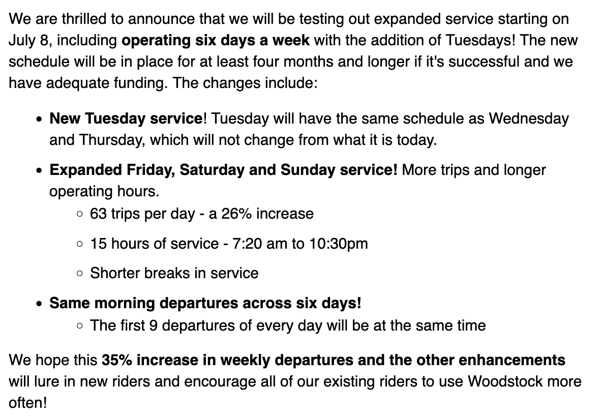 We are thrilled to announce that we will be testing out expanded service starting on July 8, including operating six days a week with the addition of Tuesdays! The new schedule will be in place for at least four months and longer if it's successful and we have adequate funding. The changes include: New Tuesday service! Tuesday will have the same schedule as Wednesday and Thursday, which will not change from what it is today. Expanded Friday, Saturday and Sunday service! More trips and longer operating hours. 63 trips per day - a 26% increase 15 hours of service - 7:20 am to 10:30pm Shorter breaks in service Same morning departures across six days! The first 9 departures of every day will be at the same time We hope this 35% increase in weekly departures and the other enhancements will lure in new riders and encourage all of our existing riders to use Woodstock more often!