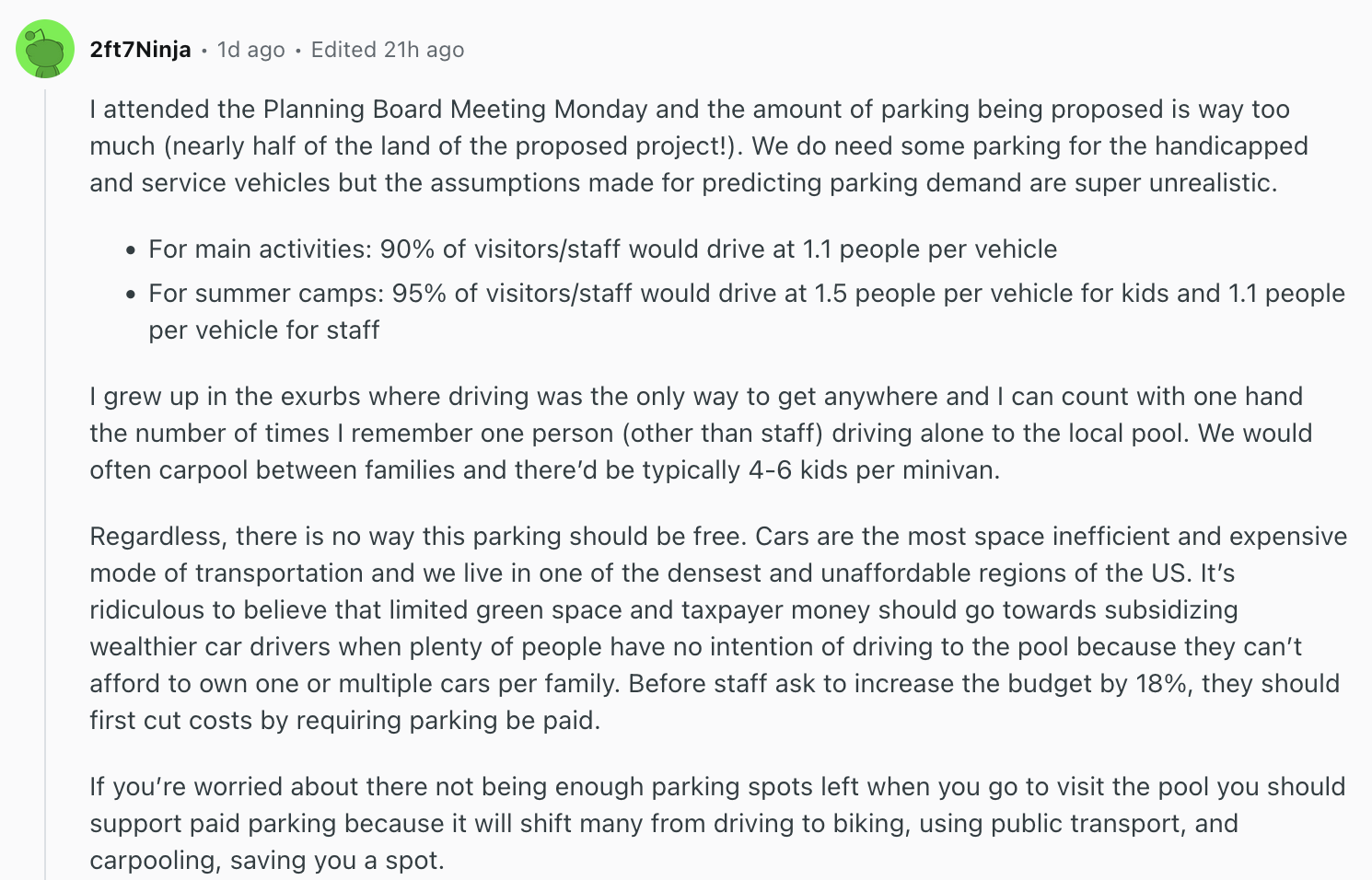 Reddit comment by user 2ft7Ninja: I attended the Planning Board Meeting Monday and the amount of parking being proposed is way too much (nearly half of the land of the proposed project!). We do need some parking for the handicapped and service vehicles but the assumptions made for predicting parking demand are super unrealistic. For main activities: 90% of visitors/staff would drive at 1.1 people per vehicle For summer camps: 95% of visitors/staff would drive at 1.5 people per vehicle for kids and 1.1 people per vehicle for staff I grew up in the exurbs where driving was the only way to get anywhere and I can count with one hand the number of times I remember one person (other than staff) driving alone to the local pool. We would often carpool between families and there’d be typically 4-6 kids per minivan. Regardless, there is no way this parking should be free. Cars are the most space inefficient and expensive mode of transportation and we live in one of the densest and unaffordable regions of the US. It’s ridiculous to believe that limited green space and taxpayer money should go towards subsidizing wealthier car drivers when plenty of people have no intention of driving to the pool because they can’t afford to own one or multiple cars per family. Before staff ask to increase the budget by 18%, they should first cut costs by requiring parking be paid. If you’re worried about there not being enough parking spots left when you go to visit the pool you should support paid parking because it will shift many from driving to biking, using public transport, and carpooling, saving you a spot.