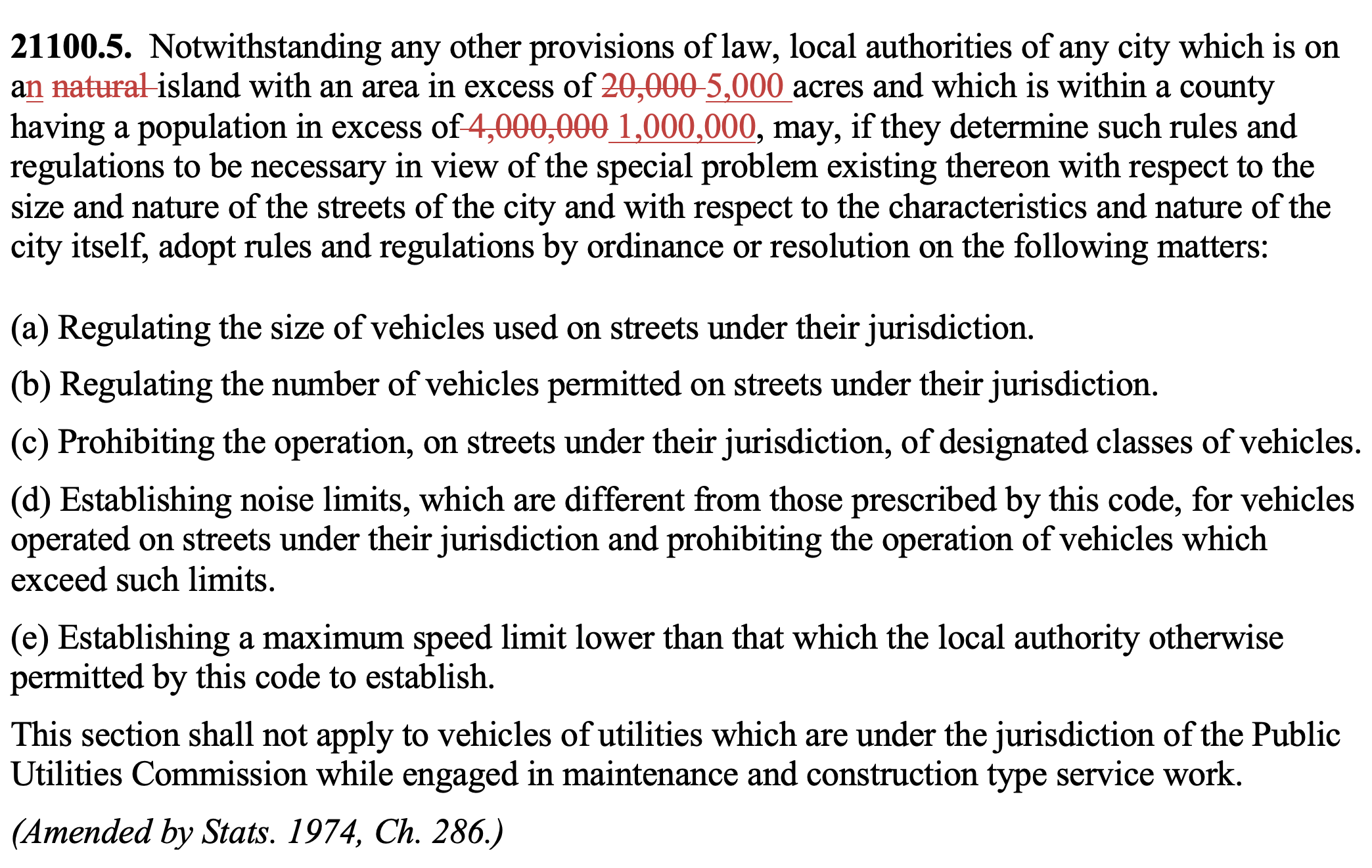 21100.5. Notwithstanding any other provisions of law, local authorities of any city which is on an natural island with an area in excess of 20,000 5,000 acres and which is within a county having a population in excess of 4,000,000 1,000,000, may, if they determine such rules and regulations to be necessary in view of the special problem existing thereon with respect to the size and nature of the streets of the city and with respect to the characteristics and nature of the city itself, adopt rules and regulations by ordinance or resolution on the following matters: (a) Regulating the size of vehicles used on streets under their jurisdiction. (b) Regulating the number of vehicles permitted on streets under their jurisdiction. (c) Prohibiting the operation, on streets under their jurisdiction, of designated classes of vehicles. (d) Establishing noise limits, which are different from those prescribed by this code, for vehicles operated on streets under their jurisdiction and prohibiting the operation of vehicles which exceed such limits. (e) Establishing a maximum speed limit lower than that which the local authority otherwise permitted by this code to establish. This section shall not apply to vehicles of utilities which are under the jurisdiction of the Public Utilities Commission while engaged in maintenance and construction type service work. (Amended by Stats. 1974, Ch. 286.)